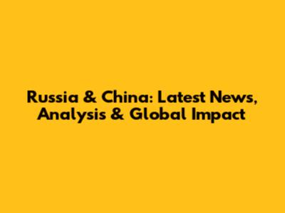 Russia & China: Latest News, Analysis & Global Impact