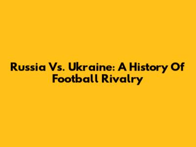 Russia Vs. Ukraine: A History Of Football Rivalry