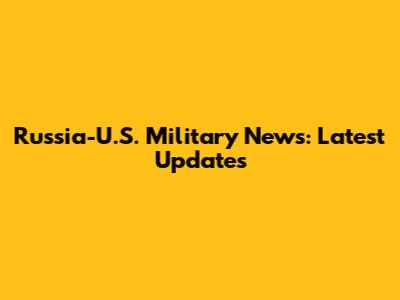 Russia-U.S. Military News: Latest Updates
