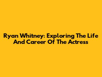 Ryan Whitney: Exploring The Life And Career Of The Actress