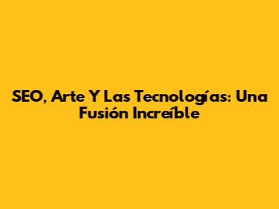 SEO, Arte Y Las Tecnologías: Una Fusión Increíble