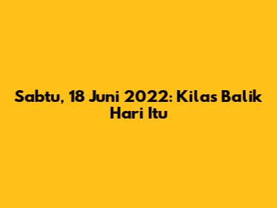 Sabtu, 18 Juni 2022: Kilas Balik Hari Itu