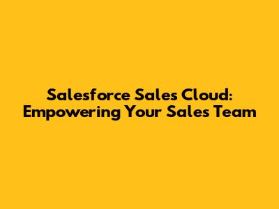 Salesforce Sales Cloud: Empowering Your Sales Team
