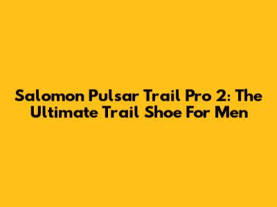 Salomon Pulsar Trail Pro 2: The Ultimate Trail Shoe For Men