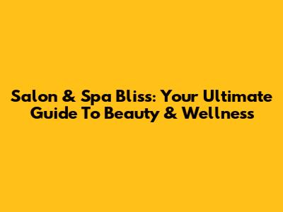 Salon & Spa Bliss: Your Ultimate Guide To Beauty & Wellness