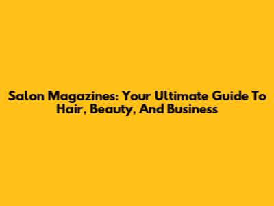 Salon Magazines: Your Ultimate Guide To Hair, Beauty, And Business