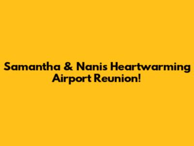 Samantha & Nani's Heartwarming Airport Reunion!