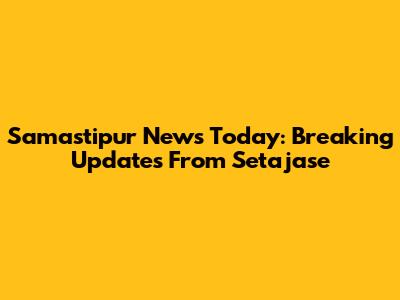 Samastipur News Today: Breaking Updates From Setajase