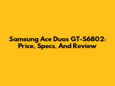 Samsung Ace Duos GT-S6802: Price, Specs, And Review