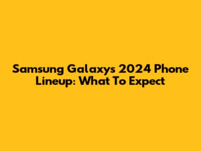 Samsung Galaxy's 2024 Phone Lineup: What To Expect