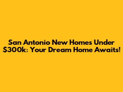 San Antonio New Homes Under $300k: Your Dream Home Awaits!