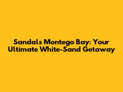 Sandals Montego Bay: Your Ultimate White-Sand Getaway