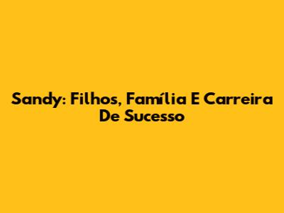 Sandy: Filhos, Família E Carreira De Sucesso