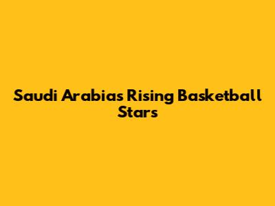 Saudi Arabia's Rising Basketball Stars