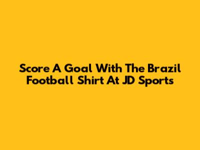 Score A Goal With The Brazil Football Shirt At JD Sports