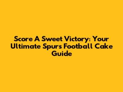 Score A Sweet Victory: Your Ultimate Spurs Football Cake Guide