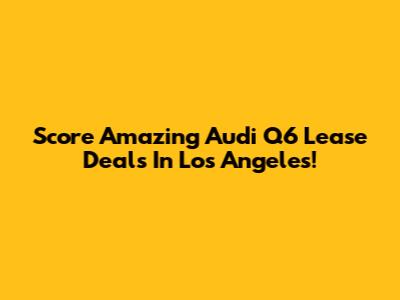 Score Amazing Audi Q6 Lease Deals In Los Angeles!