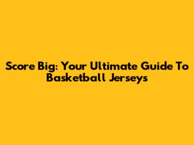 Score Big: Your Ultimate Guide To Basketball Jerseys