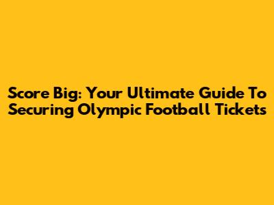 Score Big: Your Ultimate Guide To Securing Olympic Football Tickets