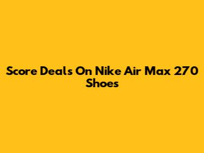 Score Deals On Nike Air Max 270 Shoes