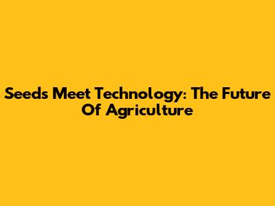 Seeds Meet Technology: The Future Of Agriculture