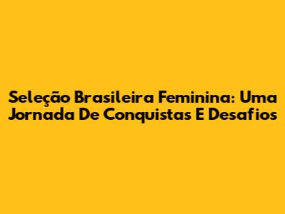 Seleção Brasileira Feminina: Uma Jornada De Conquistas E Desafios