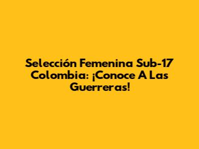 Selección Femenina Sub-17 Colombia: ¡Conoce A Las Guerreras!