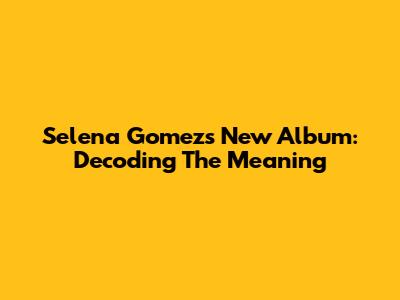 Selena Gomez's New Album: Decoding The Meaning