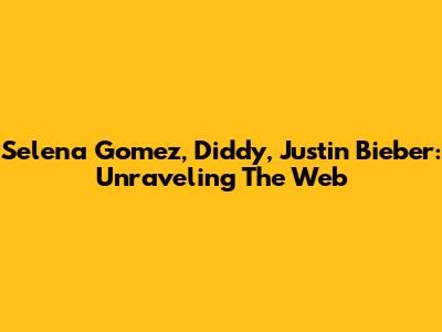 Selena Gomez, Diddy, Justin Bieber: Unraveling The Web