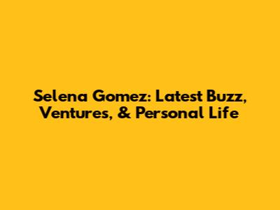 Selena Gomez: Latest Buzz, Ventures, & Personal Life
