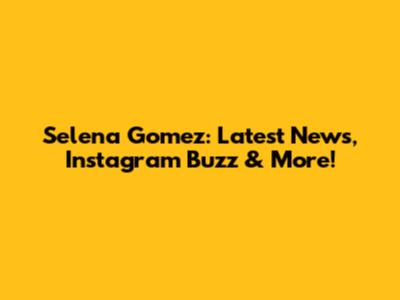 Selena Gomez: Latest News, Instagram Buzz & More!