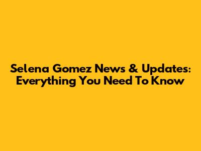 Selena Gomez News & Updates: Everything You Need To Know