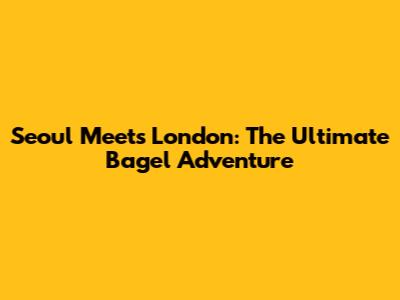 Seoul Meets London: The Ultimate Bagel Adventure