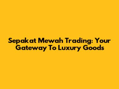 Sepakat Mewah Trading: Your Gateway To Luxury Goods