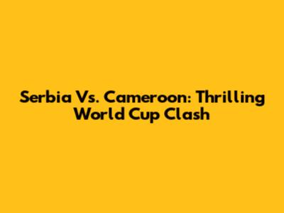 Serbia Vs. Cameroon: Thrilling World Cup Clash