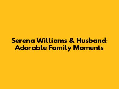 Serena Williams & Husband: Adorable Family Moments