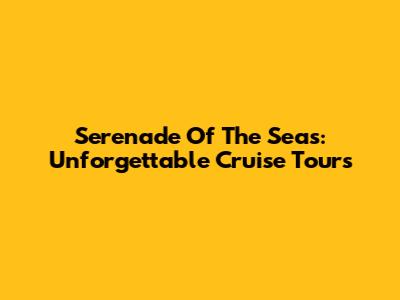 Serenade Of The Seas: Unforgettable Cruise Tours