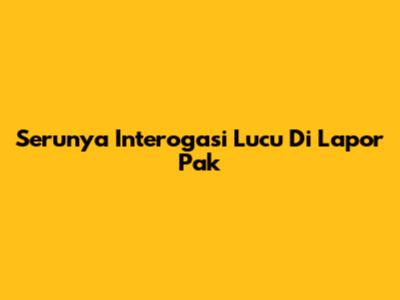 Serunya Interogasi Lucu Di Lapor Pak