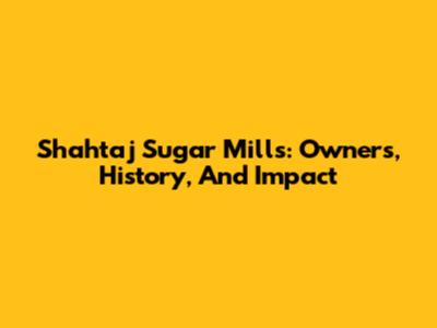 Shahtaj Sugar Mills: Owners, History, And Impact