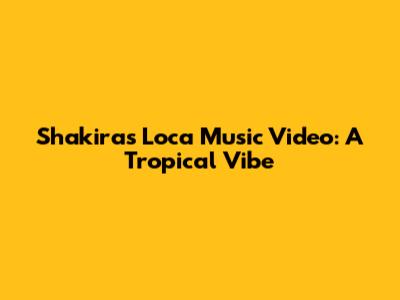 Shakira's "Loca" Music Video: A Tropical Vibe