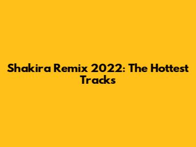 Shakira Remix 2022: The Hottest Tracks