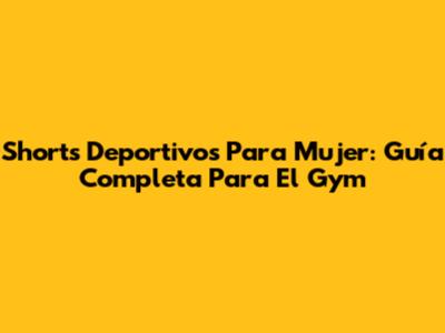 Shorts Deportivos Para Mujer: Guía Completa Para El Gym