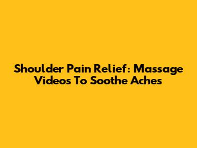Shoulder Pain Relief: Massage Videos To Soothe Aches