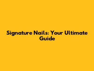 Signature Nails: Your Ultimate Guide