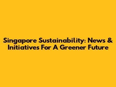 Singapore Sustainability: News & Initiatives For A Greener Future