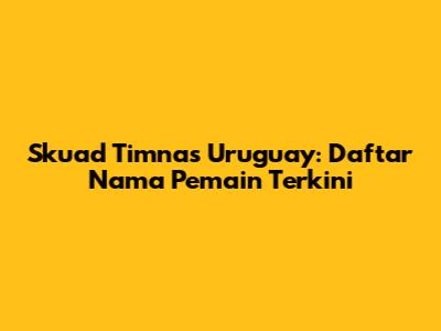 Skuad Timnas Uruguay: Daftar Nama Pemain Terkini