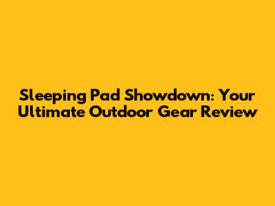 Sleeping Pad Showdown: Your Ultimate Outdoor Gear Review