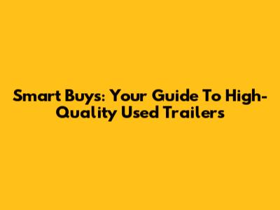 Smart Buys: Your Guide To High-Quality Used Trailers