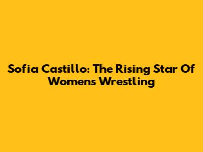 Sofia Castillo: The Rising Star Of Women's Wrestling