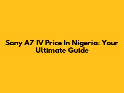 Sony A7 IV Price In Nigeria: Your Ultimate Guide